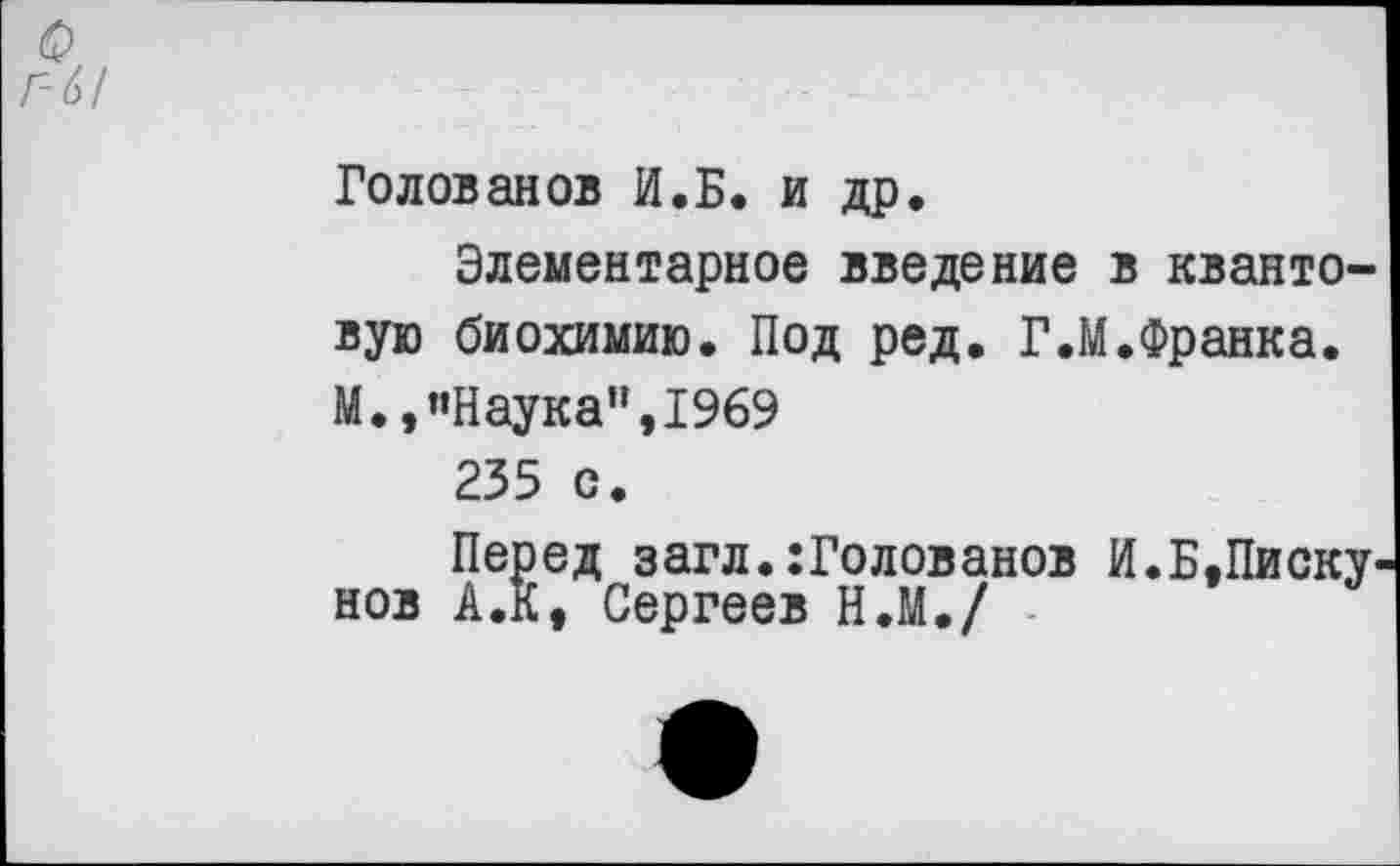 ﻿Голованов И.Б. и др.
Элементарное введение в квантовую биохимию. Под ред. Г.М.Франка. М.,’’Наука", 1969
235 с.
Перед загл.:Голованов И.Б,Пискунов А.К, Сергеев Н.М./